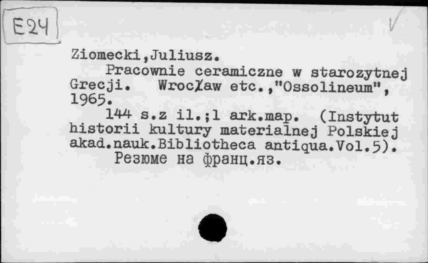 ﻿Ziomecki,Juliusz.
Pracownie ceramiczne w starozytnej Grecji. Wroc/aw etc.."Ossolineum“, 1965.
144 s.z il. jl ark.map. (Instytut historii kultury materialnej Polskiej akad.nauk.Bibliotheca antiqua.Vol.5).
Резюме на франц.яз.